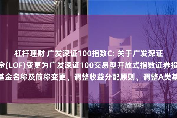 杠杆理财 广发深证100指数C: 关于广发深证100指数证券投资基金(LOF)变更为广发深证100交易型开放式指数证券投资基金联接基金、基金名称及简称变更、调整收益分配原则、调整A类基金份额赎回费并修订基金合同等法律文件的公告