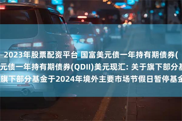 2023年股票配资平台 国富美元债一年持有期债券(QDII)人民币,国富美元债一年持有期债券(QDII)美元现汇: 关于旗下部分基金于2024年境外主要市场节假日暂停基金交易业务的公告