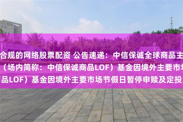 合规的网络股票配资 公告速递：中信保诚全球商品主题(QDII-FOF-LOF)（场内简称：中信保诚商品LOF）基金因境外主要市场节假日暂停申赎及定投业务