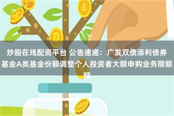 炒股在线配资平台 公告速递：广发双债添利债券基金A类基金份额调整个人投资者大额申购业务限额