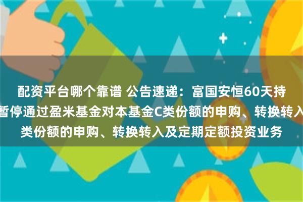 配资平台哪个靠谱 公告速递：富国安恒60天持有期债券发起式基金暂停通过盈米基金对本基金C类份额的申购、转换转入及定期定额投资业务