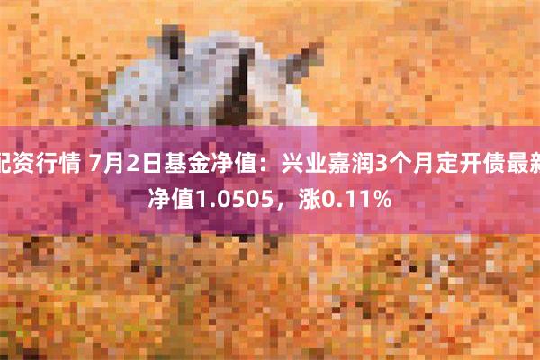 配资行情 7月2日基金净值：兴业嘉润3个月定开债最新净值1.0505，涨0.11%