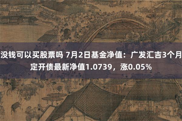 没钱可以买股票吗 7月2日基金净值：广发汇吉3个月定开债最新净值1.0739，涨0.05%