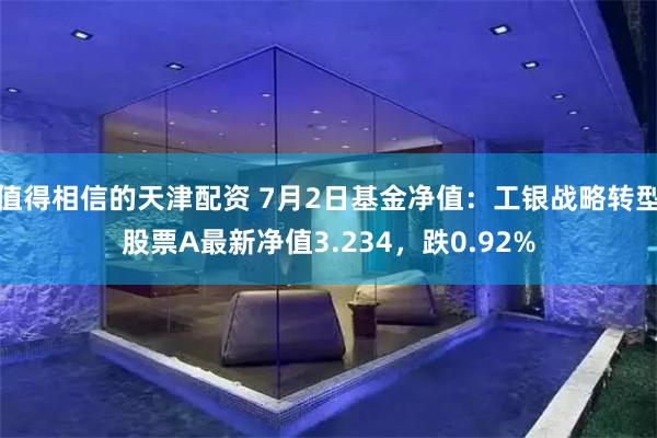 值得相信的天津配资 7月2日基金净值：工银战略转型股票A最新净值3.234，跌0.92%