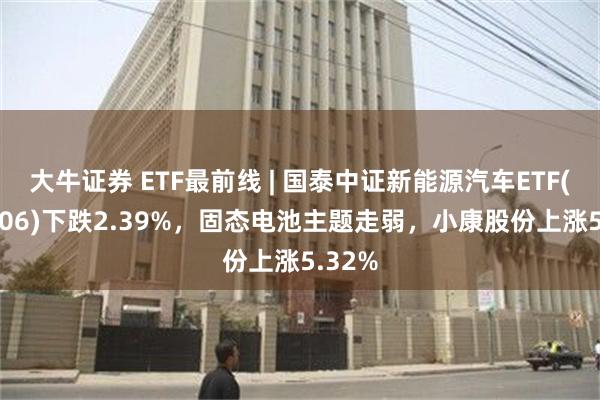 大牛证券 ETF最前线 | 国泰中证新能源汽车ETF(159806)下跌2.39%，固态电池主题走弱，小康股份上涨5.32%