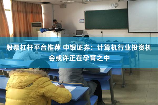 股票杠杆平台推荐 中银证券：计算机行业投资机会或许正在孕育之中