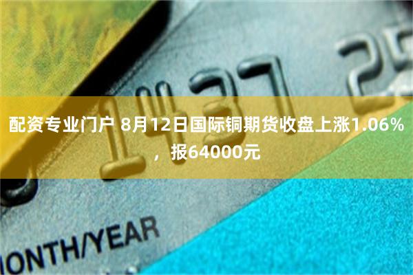 配资专业门户 8月12日国际铜期货收盘上涨1.06%，报64000元