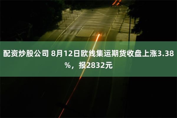 配资炒股公司 8月12日欧线集运期货收盘上涨3.38%，报2832元