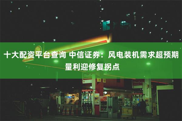 十大配资平台查询 中信证券：风电装机需求超预期 量利迎修复拐点