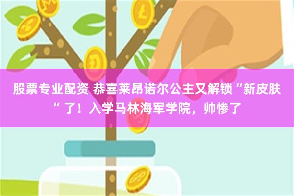 股票专业配资 恭喜莱昂诺尔公主又解锁“新皮肤”了！入学马林海军学院，帅惨了