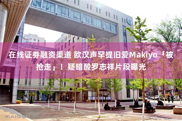 在线证劵融资渠道 欧汉声罕提旧爱Makiyo「被抢走」！　疑暗酸罗志祥片段曝光