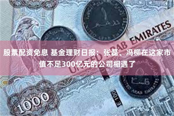 股票配资免息 基金理财日报：张磊、冯柳在这家市值不足300亿元的公司相遇了