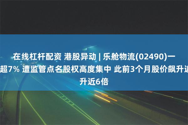 在线杠杆配资 港股异动 | 乐舱物流(02490)一度跌超7% 遭监管点名股权高度集中 此前3个月股价飙升近6倍