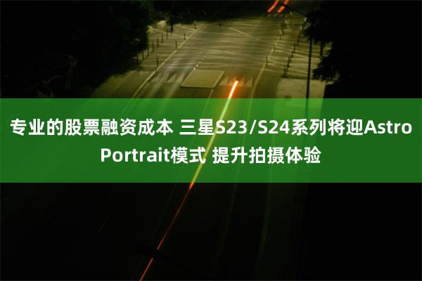 专业的股票融资成本 三星S23/S24系列将迎AstroPortrait模式 提升拍摄体验