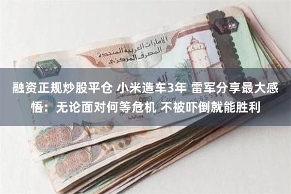 融资正规炒股平仓 小米造车3年 雷军分享最大感悟：无论面对何等危机 不被吓倒就能胜利