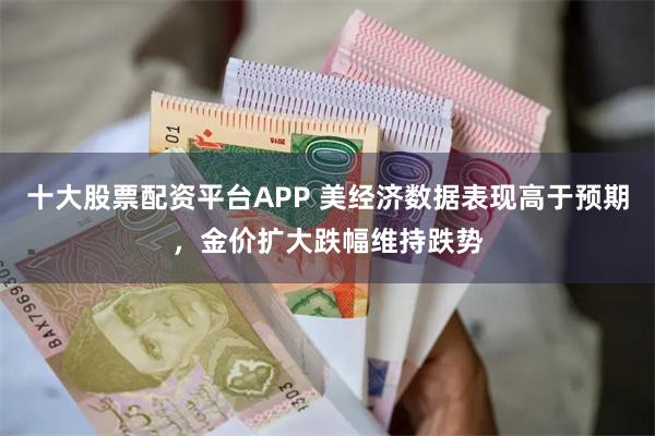 十大股票配资平台APP 美经济数据表现高于预期，金价扩大跌幅维持跌势