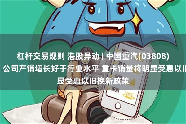 杠杆交易规则 港股异动 | 中国重汽(03808)现涨超5% 公司产销增长好于行业水平 重卡销量将明显受惠以旧换新政策