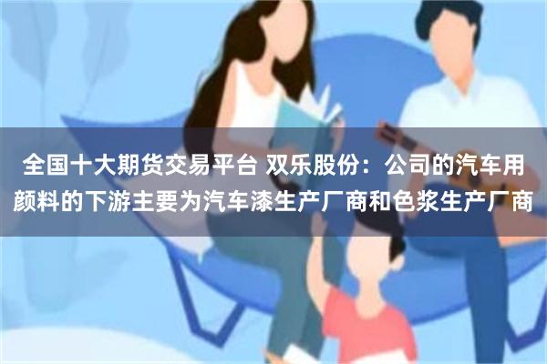 全国十大期货交易平台 双乐股份：公司的汽车用颜料的下游主要为汽车漆生产厂商和色浆生产厂商