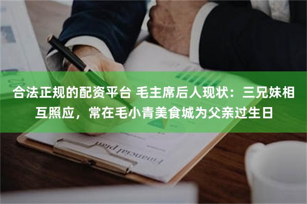 合法正规的配资平台 毛主席后人现状：三兄妹相互照应，常在毛小青美食城为父亲过生日