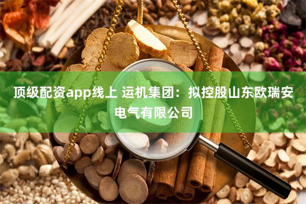 顶级配资app线上 运机集团：拟控股山东欧瑞安电气有限公司