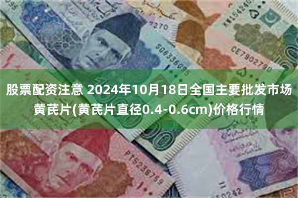 股票配资注意 2024年10月18日全国主要批发市场黄芪片(黄芪片直径0.4-0.6cm)价格行情