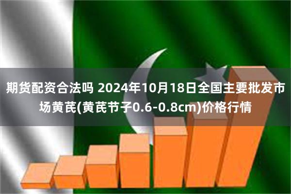 期货配资合法吗 2024年10月18日全国主要批发市场黄芪(黄芪节子0.6-0.8cm)价格行情