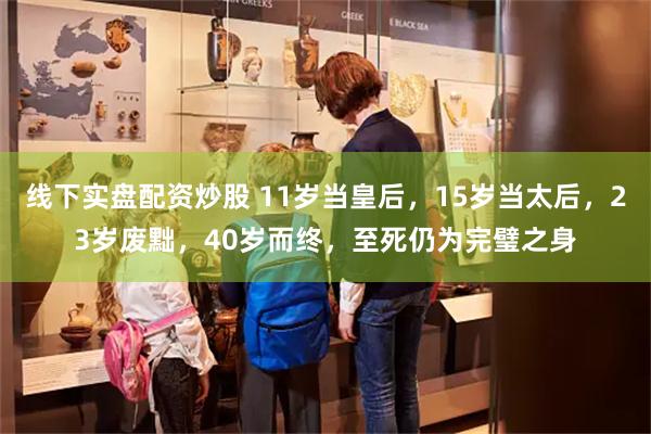 线下实盘配资炒股 11岁当皇后，15岁当太后，23岁废黜，40岁而终，至死仍为完璧之身