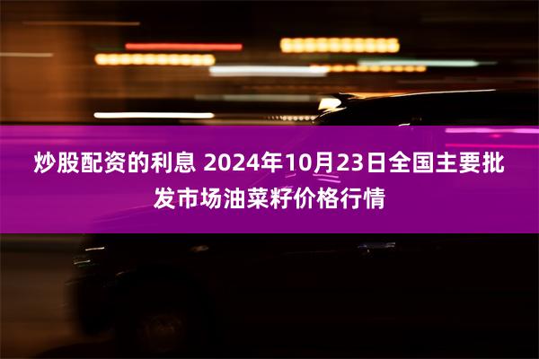 炒股配资的利息 2024年10月23日全国主要批发市场油菜籽价格行情