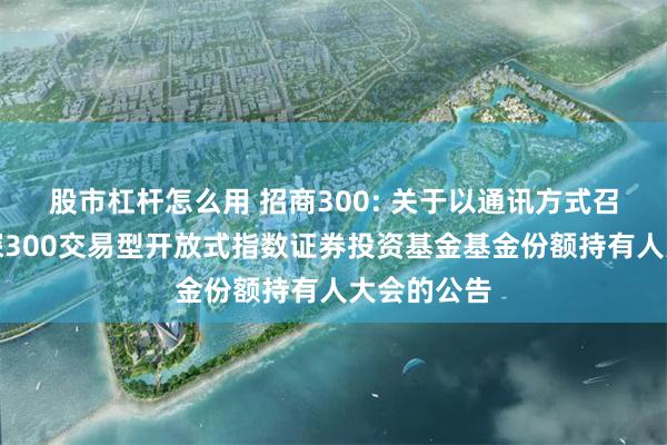 股市杠杆怎么用 招商300: 关于以通讯方式召开招商沪深300交易型开放式指数证券投资基金基金份额持有人大会的公告