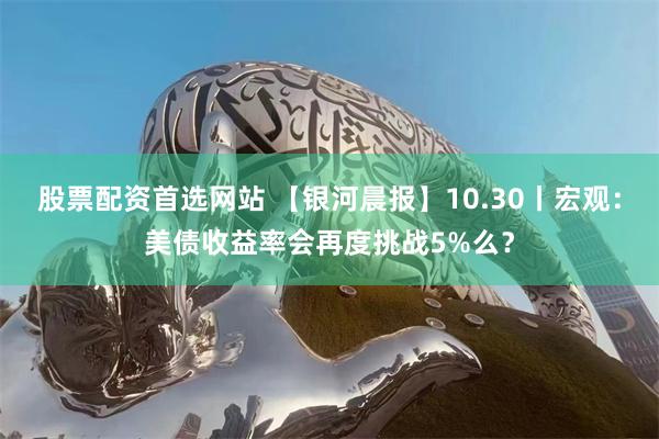 股票配资首选网站 【银河晨报】10.30丨宏观：美债收益率会再度挑战5%么？