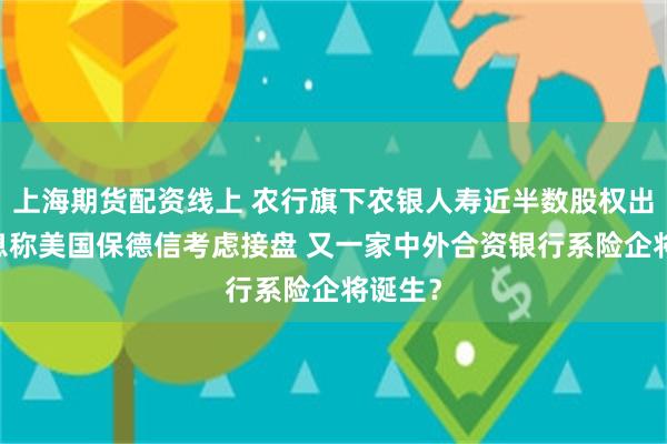 上海期货配资线上 农行旗下农银人寿近半数股权出售 消息称美国保德信考虑接盘 又一家中外合资银行系险企将诞生？