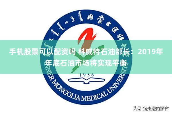 手机股票可以配资吗 科威特石油部长：2019年年底石油市场将实现平衡