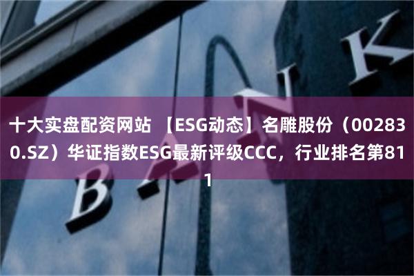 十大实盘配资网站 【ESG动态】名雕股份（002830.SZ）华证指数ESG最新评级CCC，行业排名第81