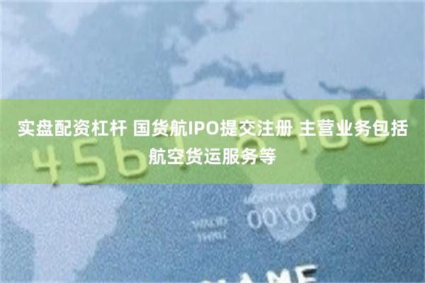 实盘配资杠杆 国货航IPO提交注册 主营业务包括航空货运服务等