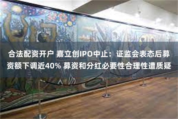 合法配资开户 嘉立创IPO中止：证监会表态后募资额下调近40% 募资和分红必要性合理性遭质疑