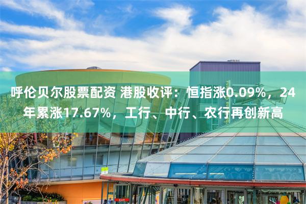 呼伦贝尔股票配资 港股收评：恒指涨0.09%，24年累涨17.67%，工行、中行、农行再创新高