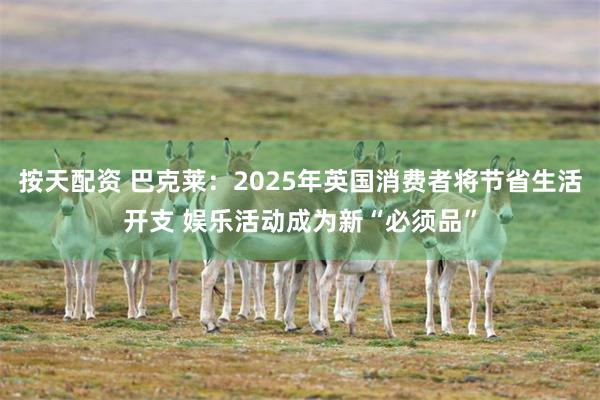 按天配资 巴克莱：2025年英国消费者将节省生活开支 娱乐活动成为新“必须品”