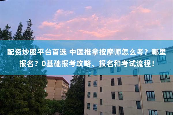 配资炒股平台首选 中医推拿按摩师怎么考？哪里报名？0基础报考攻略、报名和考试流程！