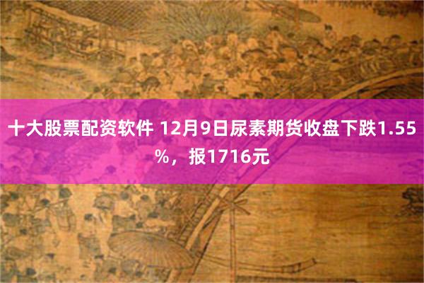 十大股票配资软件 12月9日尿素期货收盘下跌1.55%，报1716元