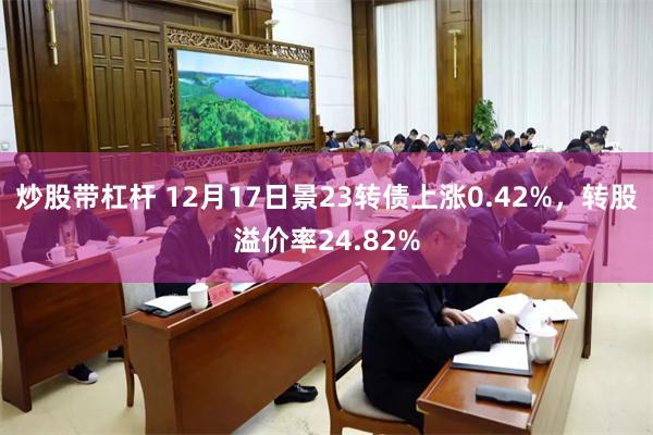 炒股带杠杆 12月17日景23转债上涨0.42%，转股溢价率24.82%