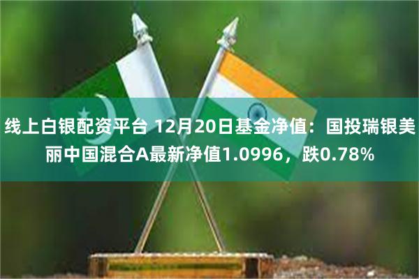 线上白银配资平台 12月20日基金净值：国投瑞银美丽中国混合A最新净值1.0996，跌0.78%