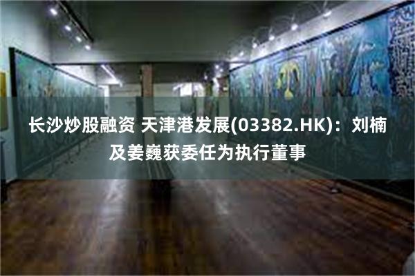 长沙炒股融资 天津港发展(03382.HK)：刘楠及姜巍获委任为执行董事