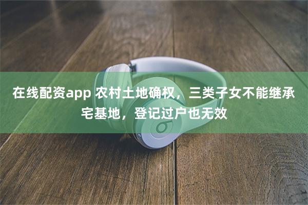 在线配资app 农村土地确权，三类子女不能继承宅基地，登记过户也无效