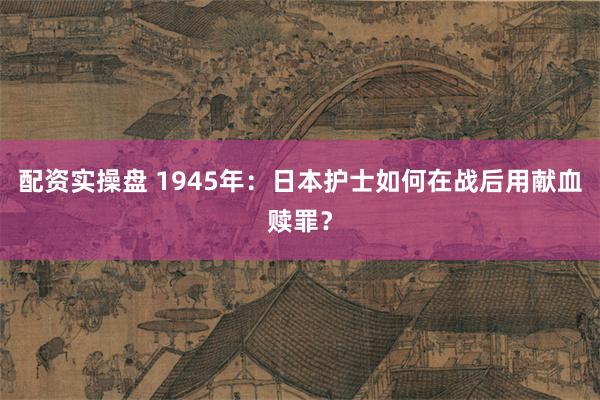 配资实操盘 1945年：日本护士如何在战后用献血赎罪？