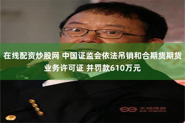 在线配资炒股网 中国证监会依法吊销和合期货期货业务许可证 并罚款610万元