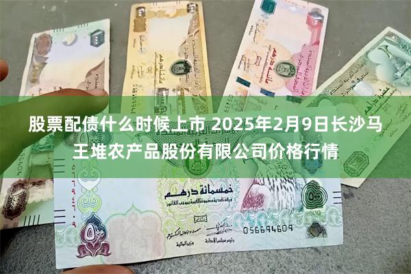 股票配债什么时候上市 2025年2月9日长沙马王堆农产品股份有限公司价格行情