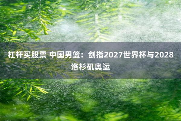 杠杆买股票 中国男篮：剑指2027世界杯与2028洛杉矶奥运