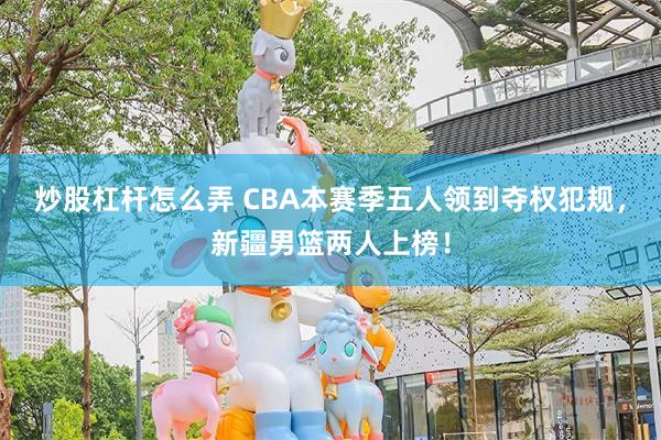 炒股杠杆怎么弄 CBA本赛季五人领到夺权犯规，新疆男篮两人上榜！