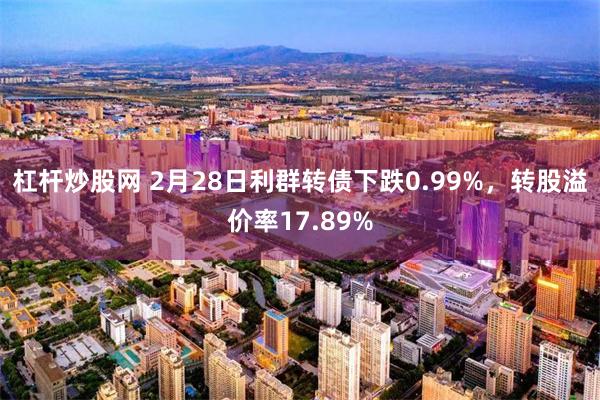 杠杆炒股网 2月28日利群转债下跌0.99%，转股溢价率17.89%