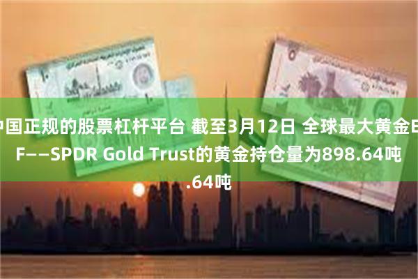 中国正规的股票杠杆平台 截至3月12日 全球最大黄金ETF——SPDR Gold Trust的黄金持仓量为898.64吨